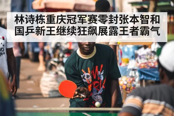 林诗栋重庆冠军赛零封张本智和 国乒新王继续狂飙展露王者霸气
