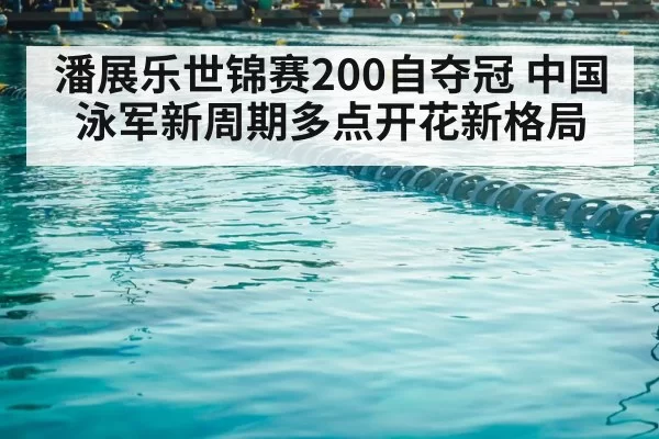潘展乐世锦赛200自夺冠 中国泳军新周期多点开花新格局